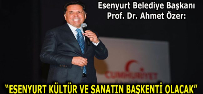 PROF. DR. AHMET ÖZER: “ESENYURT KÜLTÜR VE SANATIN BAŞKENTİ OLACAK”